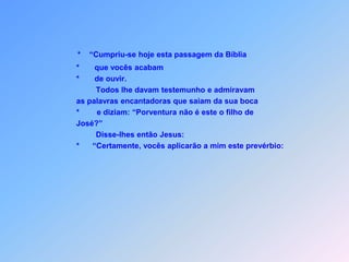 *“Cumpriu-se hoje esta passagem da Bíblia                             *       que vocês acabam                             *       de ouvir.                                      Todos lhe davam testemunho e admiravam                              as palavras encantadoras que saiam da sua boca                             *        e diziam: “Porventura não é este o filho de                              José?”                                      Disse-lhes então Jesus:                             *      “Certamente, vocês aplicarão a mim este prevérbio: