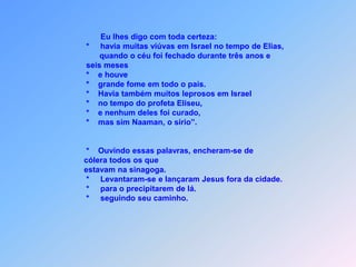 Eu lhes digo com toda certeza:                                  *     havia muitas viúvas em Israel no tempo de Elias,                                        quando o céu foi fechado durante três anos e                                  seis meses                                     *    e houve                                  *    grande fome em todo o pais.                                  *    Havia também muitos leprosos em Israel                                  *    no tempo do profeta Eliseu,                                  *    e nenhum deles foi curado,                                  *    mas sim Naaman, o sírio”.    *Ouvindo essas palavras, encheram-se de                                  cólera todos os que                                          estavam na sinagoga.                                  *     Levantaram-se e lançaram Jesus fora da cidade.                                  *     para o precipitarem de lá.                                  *     seguindo seu caminho.