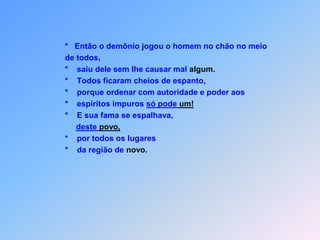 *   Então o demônio jogou o homem no chão no meio de todos,*    saiu dele sem lhe causar mal algum.*    Todos ficaram cheios de espanto,*    porque ordenar com autoridade e poder aos*    espíritos impuros só pode um!*    E sua fama se espalhava,deste povo,*    por todos os lugares*    da região de novo.