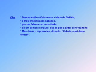 Obs.:*  Desceu então a Cafarnaum, cidade da Galiléia,                      *  e lhes ensinava aos sábados.                      *  porque falava com autoridade.                      *  de um demônio impuro, que se pós a gritar com voz forte:   *Mas Jesus o repreendeu, dizendo: “Cala-te, e sai deste                       homem”.