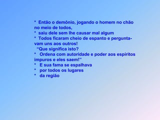                    *  Então o demônio, jogando o homem no chão                   no meio de todos,                   *  saiu dele sem lhe causar mal algum                   *  Todos ficaram cheio de espanto e pergunta-                   vam uns aos outros!                     “Que significa isto?                   *   Ordena com autoridade e poder aos espíritos                   impuros e eles saem!”                   *   E sua fama se espalhava                   *   por todos os lugares                   *   da região
