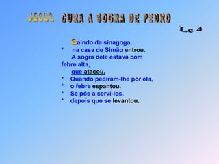  J E S U S C U R A   A   S O G R A   D E   P E D R OLc 4 Saindo da sinagoga,                                       *     na casa de Simão entrou.                                             A sogra dele estava com                                        febre alta,que atacou.                                       *    Quando pediram-lhe por ela,                                       *    o febre espantou.                                       *    Se pós a servi-los,                                       *    depois que se levantou.::::