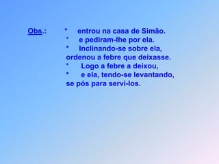 Obs.:*   entrou na casa de Simão.                                        *     e pediram-lhe por ela.                                       *     Inclinando-se sobre ela,                                        ordenou a febre que deixasse.                                       *      Logo a febre a deixou,                                       *      e ela, tendo-se levantando,                                        se pós para servi-los.