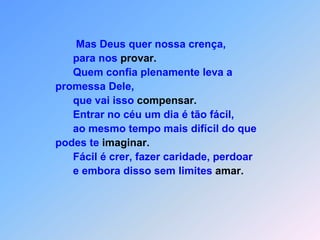                                 Mas Deus quer nossa crença,                               para nos provar.                               Quem confia plenamente leva a                         promessa Dele,                               que vai isso compensar.                               Entrar no céu um dia é tão fácil,                               ao mesmo tempo mais difícil do que                         podes te imaginar.                               Fácil é crer, fazer caridade, perdoar                               e embora disso sem limites amar.