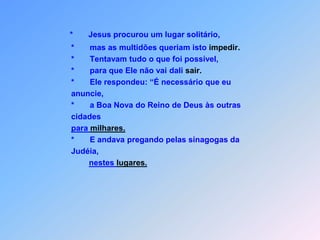 *       Jesus procurou um lugar solitário,             *       mas as multidões queriam isto impedir.             *       Tentavam tudo o que foi possível,             *       para que Ele não vai dali sair.             *       Ele respondeu: “É necessário que eu              anuncie,             *       a Boa Nova do Reino de Deus às outras             cidadespara milhares.             *       E andava pregando pelas sinagogas da             Judéia, nestes lugares.