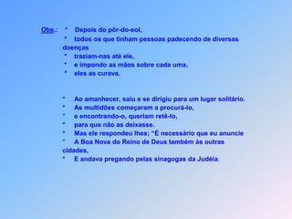 Obs.:*Depois do pôr-do-sol,                        *    todos os que tinham pessoas padecendo de diversas                       doenças  *traziam-nas até ele,* e impondo as mãos sobre cada uma,                       *    eles as curava.*Ao amanhecer, saiu e se dirigiu para um lugar solitário.                      *     As multidões começaram a procurá-lo,                             *     e encontrando-o, queriam retê-lo,                      *     para que não as deixasse.                       *     Mas ele respondeu lhes; “É necessário que eu anuncie                      *     A Boa Nova do Reino de Deus também às outras                       cidades,                      *     E andava pregando pelas sinagogas da Judéia.