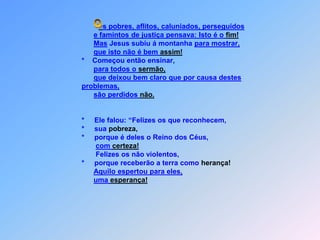 s pobres, aflitos, caluniados, perseguidose famintos de justiça pensava: Isto é o fim!Mas Jesus subiu á montanha para mostrar,que isto não é bem assim!                          *    Começou então ensinar,para todos o sermão,que deixou bem claro que por causa destes problemas,são perdidos não.                          *     Ele falou: “Felizes os que reconhecem,                          *     sua pobreza,                          *     porque é deles o Reino dos Céus,com certeza!                                 Felizes os não violentos,                          *     porque receberão a terra como herança!Aquilo espertou para eles,uma esperança! O