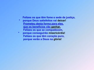 Felizes os que têm fome e sede de justiça,            *    porque Deus satisfeitos vai deixar!Prometeu desta forma para eles,que os benefícios vão ganhar.                  Felizes os que se compadecem,           *     porque conseguirão misericórdia!                  Felizes os que têm coração puro,                  porque verão a Deus na glória!.