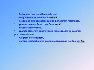                  Felizes os que trabalham pela paz,           *     porque Deus os de filhos chamará.                  Felizes os que são perseguidos por agirem retamente,           *      porque deles o Reino dos Céus será!                  Felizes serão vocês,                        *     quando disseram contra vocês toda espécie de calúnias           por causa de mim.           Alegrem-se e exultem,                  porque receberão uma grande recompensa no Céu por fim!.