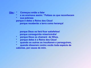 Obs.:  *     Começou então a falar           *     e os ensinava assim: “Felizes os que reconhecem            *     sua pobreza            porque é deles o Reino dos Céus!                 porque receberão a terra como herança!                 porque Deus os fará ficar satisfeitos!                 porque conseguirão misericórdia!           *     porque Deus os chamará  de filhos.           *     porque deles é o Reino dos Céus!           *     quando os outros os insultarem e perseguirem,           *     quando disserem contra vocês toda espécie de           calúnias, por causa de mim.