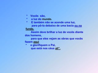                                   *    Vocês  são,                                  *     a luz do mundo.                                  *     E também não se acende uma luz,                                         para pô-la debaixo de uma bacia ou no fundo.                                        Assim deve brilhar a luz de vocês diante                                 dos homens,                                        para que eles vejam as obras que vocês                                fazem aqui                                 *     e glorifiquem o Pai,                                        que está nos céus ali”.