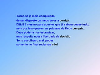 Torna-se já mais complicado, de ser disposto os meus erros a corrigir.       Difícil é mesmo para aqueles que já sabem quase tudo,       nem por isso querem as palavras de Deus cumprir.       Deus poderia nos escravizar,       mas respeita nossa liberdade da decisão       Se tu escolhes o mal, podes,       somente no final reclamas não!