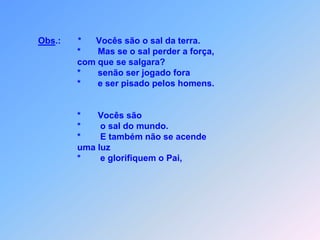 Obs.:*Vocês são o sal da terra.                                     *       Mas se o sal perder a força,                                      com que se salgara?                                        *       senão ser jogado fora                                     *       e ser pisado pelos homens.                                     *       Vocês são                                     *        o sal do mundo.                                     *        E também não se acende                                      uma luz                                     *        e glorifiquem o Pai,