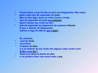 *Vocês sabem o que foi dito ao povo de antigamente: Não matar;          *      quem matar tem de responder em juízo.                  Mas eu lhes digo: quem se irritar contra o irmão,*tem de responder em juízo que prejuízo!                  Quem chamar seu irmão de tolo,          *       tem de responder ao julgamento de supremo tribunal.                  E que, o chamar de desgraçado,                  merece o fogo do inferno que é fatal !Se, portanto,           *      você for levar,           *      sua oferta,           *      lá diante do altar,                  e ai se lembrar de seu irmão tem alguma coisa contra você.Então o que faz ?           *      Deixe sua oferta lá diante do altar           *      e vá primeiro fazer com esse irmão a paz.                    *      Depois volte para fazer a oferta                    *      e vocês sabem o que foi dito: Não cometer adultério.É um pecado grave,um problema sério!                    *      Mas eu lhes digo: quem olhar para uma mulher,                    *      desejando possui-la que ela vai se entregar,                    *      já cometeu adultério no coraçãoe Jesus jamais vai isto tolerar!
