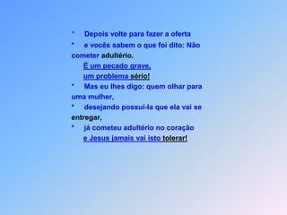 *     Depois volte para fazer a oferta                    *     e vocês sabem o que foi dito: Não                     cometer adultério.É um pecado grave,um problema sério!                    *     Mas eu lhes digo: quem olhar para                     uma mulher,                    *     desejando possuí-la que ela vai seentregar,                    *     já cometeu adultério no coraçãoe Jesus jamais vai isto tolerar!