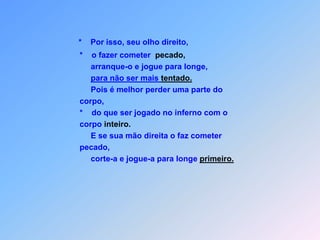 *    Por isso, seu olho direito,*o fazer cometer  pecado,                         arranque-o e jogue para longe,para não ser mais tentado.                         Pois é melhor perder uma parte do                     corpo,                    *    do que ser jogado no inferno com o                    corpo inteiro.                         E se sua mão direita o faz cometer                    pecado,                         corte-a e jogue-a para longe primeiro.