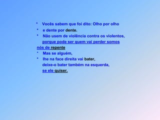 *Vocês sabem que foi dito: Olho por olho              *    e dente por dente.             *    Não usem de violência contra os violentos,porque pode ser quem vai perder somos nós de repente *    Mas se alguém,             *    lhe na face direita vai bater,deixe-o bater também na esquerda,se ele quiser.