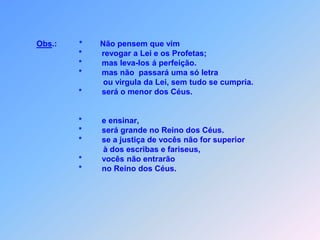 Obs.:*Não pensem que vim                                  *         revogar a Lei e os Profetas;                                  *         mas leva-los á perfeição.                                  *         mas não  passará uma só letra                                              ou virgula da Lei, sem tudo se cumpria.                                  *         será o menor dos Céus.                                  *         e ensinar,                                  *         será grande no Reino dos Céus.                                                                            *         se a justiça de vocês não for superior                                             à dos escribas e fariseus,                                  *         vocês não entrarão                                  *         no Reino dos Céus.