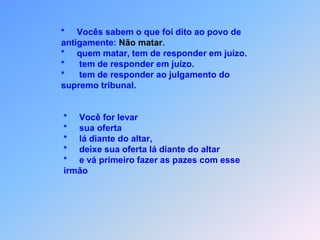 *  Vocês sabem o que foi dito ao povo de                  antigamente: Não matar.                 *     quem matar, tem de responder em juízo.                 *      tem de responder em juízo.                 *      tem de responder ao julgamento do                  supremo tribunal.                  *     Você for levar                  *     sua oferta                  *     lá diante do altar,                  *     deixe sua oferta lá diante do altar                  *     e vá primeiro fazer as pazes com esse                   irmão