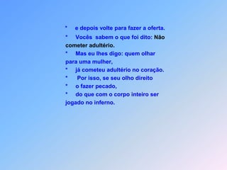 *     e depois volte para fazer a oferta.                  *     Vocês  sabem o que foi dito: Não cometer adultério.                  *     Mas eu lhes digo: quem olhar                   para uma mulher,                                    *     já cometeu adultério no coração.*Por isso, se seu olho direito                     *     o fazer pecado,                  *     do que com o corpo inteiro ser                   jogado no inferno.