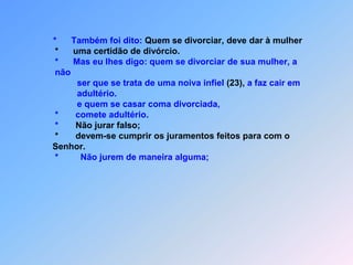 *      Também foi dito: Quem se divorciar, deve dar à mulher                     *      uma certidão de divórcio.                     *      Mas eu lhes digo: quem se divorciar de sua mulher, a                      não                              ser que se trata de uma noiva infiel (23), a faz cair em                              adultério.                                                        e quem se casar coma divorciada,                     *       comete adultério.                     *       Não jurar falso;                     *       devem-se cumprir os juramentos feitos para com o                     Senhor.*Não jurem de maneira alguma;
