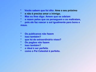 *     Vocês sabem que foi dito: Ame o seu próximo                      *     e não é preciso amar o inimigo.                      *     Mas eu lhes digo: Amem que os odeiam                      *     e rezem pelos que os perseguem e os maltratam,                      *     pois ele faz nascer o sol igualmente para bons e                       maus.*Os publicanos não fazem                      *     isso também?                      *     que há de extraordinário nisso?                      *     Os pagãos não fazem                      *     isso também?                                                                         *     o ideal é ser perfeito                      *     como o Pai Celestial é perfeito.