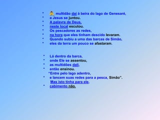 *    multidão daí à beira do lago de Genesaré,                    *      a Jesus se juntou.                    *      A palavra de Deus,                    *      neste localescutou.                    *      Os pescadores as redes,                    *      na hora que eles tinham descido levaram.                    *      Quando subiu a uma das barcas de Simão,                     *      eles da terra um pouco se afastaram.                       *     Lá dentro da barca,                     *     onde Ele se assentou,                     *     as multidões dali,                     *     então ensinou.                          “Entre pelo lago adentro,                     *     e lancem suas redes para a pesca, Simão”.Mas isto tinha para ele,                     *     cabimento não. A