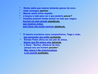 *Simão sabia que mesmo tentando pescar de novo,                  *     nada consegue apanhar.                  *     Mesmo assim tinha respeito                  *     e lançou a rede para ver o que poderia pescar?                  *     Imediato pularam tantas peixes na rede que rasgou.Incrível era este grande espetáculo,que mostrou todos:para Deus não existe nenhum obstáculo.                   *    O mesmo aconteceu seus companheiros, Tiago e João,que pensavam que estão sonhando.                   *     Simeão Pedro atirou-se aos pés de Jesus,      depois que Ele estava eles salvando                    *    e disse: “Senhor, afasta-te de mim,                          porque sou um homem pecador”. Mas Jesus é tão misericordiosoe um grande acolhedor.