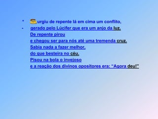 *           urgiu de repente lá em cima um conflito,         -      gerado pelo Lúcifer que era um anjo da luz.De repente piroue chegou ser para nós até uma tremenda cruz.Sabia nada a fazer melhor,do que besteira no céu.Pisou na bola o invejosoe a reação dos divinos opositores era: “Agora deu!” S