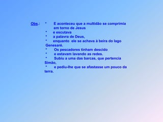 Obs.:*E aconteceu que a multidão se comprimia                                                em torno de Jesus                                        *      e escutava                                         *      a palavra de Deus,                                        *      enquanto  ele se achava à beira do lago                                         Genesaré.                                        *       Os pescadores tinham descido                                        *       e estavam lavando as redes.                                        *       Subiu a uma das barcas, que pertencia                                        Simão,                                        *       e pediu-lhe que se afastasse um pouco da                                        terra.     