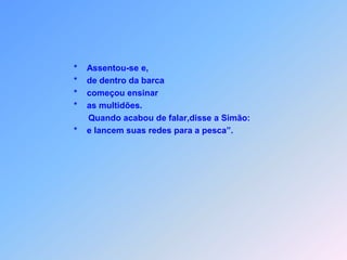                       *    Assentou-se e,                       *    de dentro da barca                      *    começou ensinar                      *    as multidões.                            Quando acabou de falar,disse a Simão:                      *    e lancem suas redes para a pesca”.