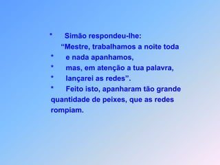 *Simão respondeu-lhe:                             “Mestre, trabalhamos a noite toda                        *      e nada apanhamos,                        *      mas, em atenção a tua palavra,                        *      lançarei as redes”.                        *   Feito isto, apanharam tão grande                        quantidade de peixes, que as redes                        rompiam.