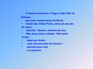 *O mesmo aconteceu a Tiago e João, filho de          Zebedeu,                 que eram companheiros de Simão.           *     Vendo isto, Simão Pedro, atirou-se aos pés            de Jesus,           *      Dizendo: “Senhor, afasta-te de mim,  *Mas Jesus disse a Simão: “Não tenha           receio;           *       daqui por diante,           *       você será pescador de homens”.           *       abandonaram tudo                   e o seguiram.      