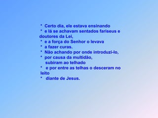 *  Certo dia, ele estava ensinando                                        *  e lá se achavam sentados fariseus e                                        doutores da Lei,                                        *  e a força do Senhor o levava                                              *  a fazer curas.                                        *  Não achando por onde introduzi-lo,                                        *  por causa da multidão,                                            subiram ao telhado                                              *   e por entre as telhas o desceram no                                         leito                                        *   diante de Jesus.