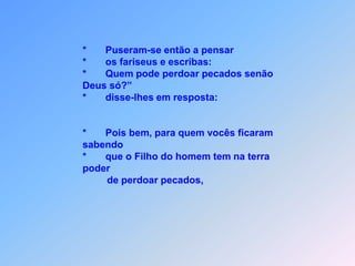 *       Puseram-se então a pensar                                        *       os fariseus e escribas:                                         *       Quem pode perdoar pecados senão                                         Deus só?”                                        *       disse-lhes em resposta:                                        *       Pois bem, para quem vocês ficaram                                         sabendo                                          *       que o Filho do homem tem na terra                                        poder                                                 de perdoar pecados,