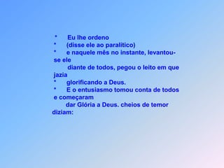 *      Eu lhe ordeno                                               *      (disse ele ao paralítico)                                         *      e naquele mês no instante, levantou-                                         se ele                                                 diante de todos, pegou o leito em que                                         jazia                                         *      glorificando a Deus.                                         *      E o entusiasmo tomou conta de todos                                         e começaram                                                 dar Glória a Deus. cheios de temor                                        diziam: