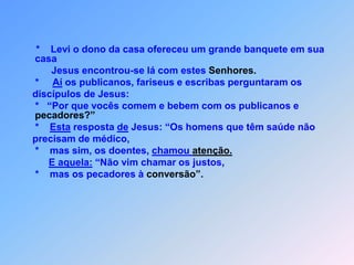 *    Levi o dono da casa ofereceu um grande banquete em sua casa           Jesus encontrou-se lá com estes Senhores.     *     Aí os publicanos, fariseus e escribas perguntaram os    discípulos de Jesus:                      *   “Por que vocês comem e bebem com os publicanos e pecadores?”     *    Esta resposta de Jesus: “Os homens que têm saúde não    precisam de médico,     *    mas sim, os doentes, chamou atenção.E aquela: “Não vim chamar os justos,*    mas os pecadores à conversão”.