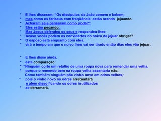 *    E lhes disseram: “Os discípulos de João comem e bebem,     *    mas como os fariseus com freqüência  estão orando  jejuando.     *    Acharam se e pensaram como pode?”     *    Eles estão pecando..     *    Mas Jesus defendeu os seus e respondeu-lhes:     *   “Acaso vocês podem os convidados do noivo de jejuar obrigar?     *    O esposo está enquanto com eles,     *    virá o tempo em que o noivo lhes vai ser tirado então dias eles vão jejuar.     *    E lhes disse ainda,     *    esta comparação:     *  “Ninguém corte um retalho de uma roupa nova para remendar uma velha,     *    porque o remendo bem na roupa velha assentaria não.          Como também ninguém põe vinho novo em odres velhos;    *     pois o vinho novo os odres arrebentaráe além disso ficando os odres inutilizados     *    se derramará.