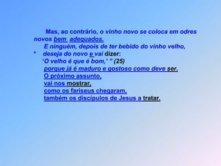                    Mas, ao contrário, o vinho novo se coloca em odres            novos bem adequados.E ninguém, depois de ter bebido do vinho velho,            *    deseja do novo e vai dizer:                 ‘O velho é que é bom,’ ” (25)porque já é maduro e gostoso como deve ser.O próximo assunto,vai nos mostrar,como os fariseus chegaram,também os discípulos de Jesus a tratar.