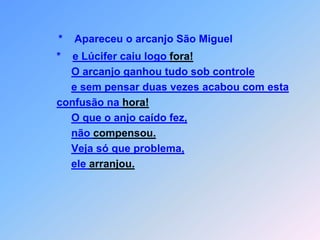 *    Apareceu o arcanjo São Miguel                *    e Lúcifer caiu logo fora!O arcanjo ganhou tudo sob controlee sem pensar duas vezes acabou com esta confusão na hora!O que o anjo caído fez,não compensou.Veja só que problema,ele arranjou.