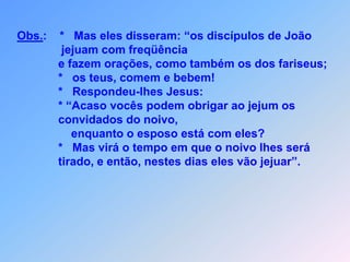 Obs.:    *   Mas eles disseram: “os discípulos de João               jejuam com freqüência              e fazem orações, como também os dos fariseus;              *   os teus, comem e bebem!              *   Respondeu-lhes Jesus:              * “Acaso vocês podem obrigar ao jejum os              convidados do noivo,                  enquanto o esposo está com eles?              *   Mas virá o tempo em que o noivo lhes será               tirado, e então, nestes dias eles vão jejuar”.