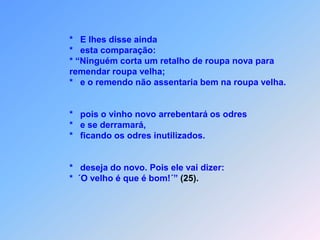               *   E lhes disse ainda              *   esta comparação:              * “Ninguém corta um retalho de roupa nova para                 remendar roupa velha;              *   e o remendo não assentaria bem na roupa velha.              *   pois o vinho novo arrebentará os odres              *   e se derramará,              *   ficando os odres inutilizados.              *   deseja do novo. Pois ele vai dizer:              *  ´O velho é que é bom!´” (25).