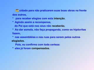 uidado para não praticarem suas boas obras na frente                dos outros,                *   para receber elogios com esta intenção.                *  Agindo assim a recompensa,                    do Pai que está nos céus não receberão.    *  Ao dar esmola, não faça propaganda, como os hipócritas                fazem,                *  nas assembléias e nas ruas para serem pelos outroselogiados.                    Pois, eu confirmo com toda certeza:                *  eles já foram compensados. C