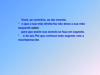                     Você, ao contrário, ao dar esmola,                 *   o que a sua mão direita fez não deixe a sua mão                 esquerda saber.                    para que assim sua esmola se faça em segredo,                *     e do seu Pai que conhece todo segredo vais a                 recompensa ter.