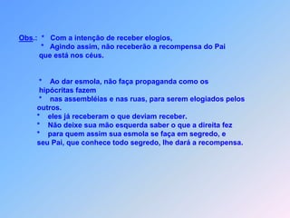 Obs.:  *   Com a intenção de receber elogios,               *   Agindo assim, não receberão a recompensa do Pai              que está nos céus.              *    Ao dar esmola, não faça propaganda como os              hipócritas fazem              *    nas assembléias e nas ruas, para serem elogiados pelos             outros.             *    eles já receberam o que deviam receber.             *    Não deixe sua mão esquerda saber o que a direita fez              *    para quem assim sua esmola se faça em segredo, e                                     seu Pai, que conhece todo segredo, lhe dará a recompensa.