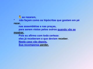  Eao rezarem,                  *      não façam como os hipócritas que gostam em pérezar,                         nas assembléias e nas praças,                          para serem vistos pelos outros quando vão semostrar.                         Pois eu afirmo com toda certeza:                         eles já receberam o que deviam receber.Neste caso vão depois,Sua recompensa perder.