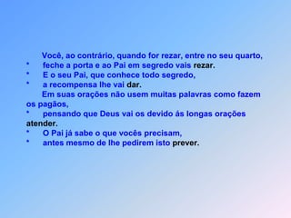           Você, ao contrário, quando for rezar, entre no seu quarto,    *      feche a porta e ao Pai em segredo vais rezar.    *      E o seu Pai, que conhece todo segredo,    *      a recompensa lhe vai dar.           Em suas orações não usem muitas palavras como fazem     os pagãos,    *      pensando que Deus vai os devido ás longas oraçõesatender.    *      O Pai já sabe o que vocês precisam,    *      antes mesmo de lhe pedirem isto prever.