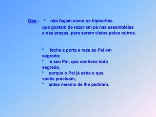 Obs.:    *    não façam como os hipócritas                     que gostam de rezar em pé nas assembléias                      e nas praças, para serem vistos pelos outros.                     *     feche a porta e reze ao Pai em                     segredo;                     *     e seu Pai, que conhece todo                     segredo,                     *    porque o Pai já sabe o que                     vocês precisam,                     *    antes mesmo de lhe pedirem.     
