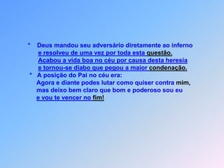 *    Deus mandou seu adversário diretamente ao infernoe resolveu de uma vez por toda esta questão.Acabou a vida boa no céu por causa desta heresiae tornou-se diabo que pegou a maior condenação.                *   A posição do Pai no céu era:                    Agora e diante podes lutar como quiser contra mim,                    mas deixo bem claro que bom e poderoso sou eue vou te vencer no fim!