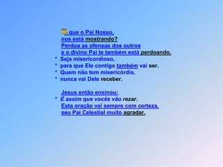 que o Pai Nosso,nos está mostrando?Perdoa as ofensas dos outrose o divino Pai te também está perdoando.                             *  Seja misericordioso,                             *  para que Ele contigo também vai ser.                             *  Quem não tem misericórdia,                             *  nunca vai Dele receber.Jesus então ensinou:                             *  É assim que vocês vão rezar.Esta oração vai sempre com certeza,seu Pai Celestial muito agradar. O